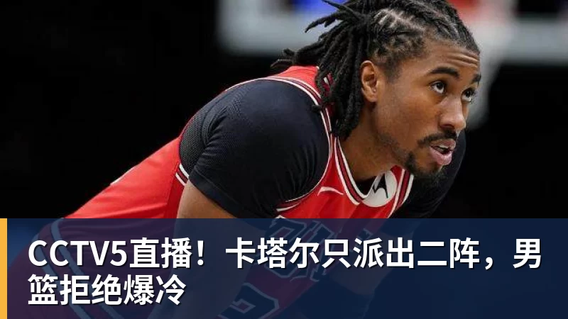 九游体育CCTV5直播！卡塔尔只派出二阵，男篮拒绝爆冷